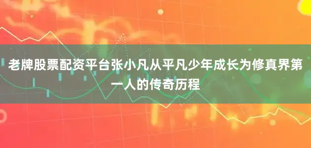 老牌股票配资平台张小凡从平凡少年成长为修真界第一人的传奇历程